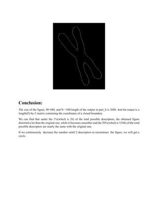 Conclusion:
The size of the figure, M=688, and N =540.length of the output in part_b is 2688. And the output is a
length(Z)-by-2 matrix containing the coordinates of a closed boundary.
We can find that under the 1%(which is 26) of the total possible descriptors, the obtained figure
distorted a lot than the original one, while it becomes smoother and the 50%(which is 1344) of the total
possible descriptors are nearly the same with the original one.
If we continuously decrease the number uintil 2 descriptors to reconstruct the figure, we will get a
circle .
 