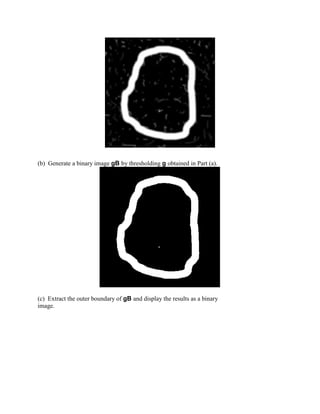 (b) Generate a binary image gB by thresholding g obtained in Part (a).
(c) Extract the outer boundary of gB and display the results as a binary
image.
 