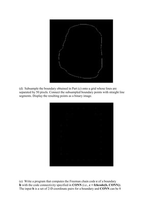 (d) Subsample the boundary obtained in Part (c) onto a grid whose lines are
separated by 50 pixels. Connect the subsampled boundary points with straight line
segments. Display the resulting points as a binary image.
(e) Write a program that computes the Freeman chain code c of a boundary
b with the code connectivity specified in CONN (i.e., c = fchcode(b, CONN)).
The input b is a set of 2-D coordinate pairs for a boundary and CONN can be 8
 