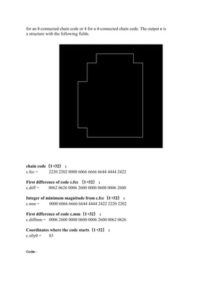 for an 8-connected chain code or 4 for a 4-connected chain code. The output c is
a structure with the following fields.
chain code（1×32）：
c.fcc = 2220 2202 0000 6066 6666 6644 4444 2422
First difference of code c.fcc （1×32）：
c.diff = 0062 0626 0006 2600 0000 0600 0006 2600
Integer of minimum magnitude from c.fcc（1×32）：
c.mm = 0000 6066 6666 6644 4444 2422 2220 2202
First difference of code c.mm（1×32）：
c.diffmm = 0006 2600 0000 0600 0006 2600 0062 0626
Coordinates where the code starts（1×32）：
c.x0y0 = 83
Code:
 