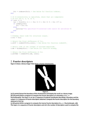 fcc = coderev(fcc); % See below for function coderev.
end
% If 4-connectivity is specified, check that all components
% of fcc are 0, 2, 4, or 6.
if conn == 4
val = find(fcc == 1 | fcc == 3 | fcc == 5 | fcc ==7 );
if isempty(val)
fcc = fcc./2;
else
warning('The specified 4-connected code cannot be satisfied.')
end
end
% Freeman chain code for structure output.
c.fcc = fcc;
% Obtain the first difference of fcc.
c.diff = codediff(fcc,conn); % See below for function codediff.
% Obtain code of the integer of minimum magnitude.
c.mm = minmag(fcc); % See below for function minmag.
% Obtain the first difference of fcc
c.diffmm = codediff(c.mm, conn);
2. Fourier descriptors
Figure 2 shows a binary image f that shows a human chromosome.
Figure 2.
(a) (2 points) Extract the boundary of the chromosome and display the result as a binary image.
(b) (18 points) Write a program to compute the Fourier descriptors of a boundary s (i.e., z =
fourierdescp(s)). The input s is an np x 2 sequence of ordered coordinates describing a boundary and the
output z is a sequence of Fourier descriptors obtained. Compute the Fourier descriptors for the boundary
obtained in Part (a).
(c) (20 points) Write a program to compute the inverse Fourier descriptors (i.e., s = ifourierdescp(z, nd)).
The input z is a sequence of Fourier descriptors and nd is the number of descriptors used to compute the
 