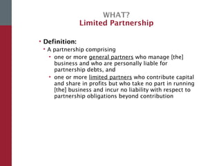 WHAT?
Limited Partnership
• Definition:
 A partnership comprising
• one or more general partners who manage [the]
business and who are personally liable for
partnership debts, and
• one or more limited partners who contribute capital
and share in profits but who take no part in running
[the] business and incur no liability with respect to
partnership obligations beyond contribution
 
