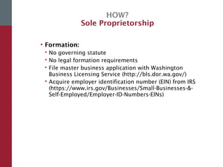 HOW?
Sole Proprietorship
• Formation:
 No governing statute
 No legal formation requirements
 File master business application with Washington
Business Licensing Service (http://bls.dor.wa.gov/)
 Acquire employer identification number (EIN) from IRS
(https://www.irs.gov/Businesses/Small-Businesses-&-
Self-Employed/Employer-ID-Numbers-EINs)
 