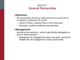 WHAT?
General Partnership
• Definition:
 An association of two or more persons to carry on as
co-owners a business for profit
• Intent to form a partnership is not necessary
• Sharing in profits evidences partnership
• Management:
 Vested in the partners, unless specifically delegated to
one or more partners
• Delegation of management does not limit a partner's
liability for the obligations of the partnership
 