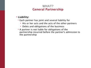 WHAT?
General Partnership
• Liability:
 Each partner has joint and several liability for
• His or her acts and the acts of the other partners
• Debts and obligations of the business
 A partner is not liable for obligations of the
partnership incurred before the partner's admission to
the partnership
 