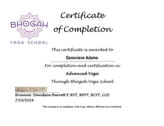 Certificate
of Completion
This certificate is awarded to
Genevieve Adams
For completion and certification in
Advanced Yoga
Through Bhogah Yoga School
Brianne Davidson Barrett E-RYT, RPYT, RCYT, CLD
7/19/2016
This training is in compliance with Yoga Alliance 300 hour level standards
 