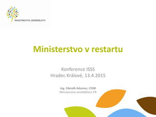 Ministerstvo v restartu
Konference ISSS
Hradec Králové, 13.4.2015
Ing. Zdeněk Adamec, CISM
Ministerstvo zemědělství ČR
 