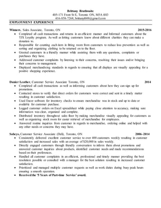 Brittany Brathwaite
405-171 Front St E, Toronto ON, M5A 4H3
416-858-7268, brittanytb88@gmail.com
EMPLOYMENT EXPERIENCE
Winners, Sales Associate, Toronto, ON 2015-2016
 Completed all cash transactions and returns in an efficient manner and Informed customers about the
TJX Loyalty program. As well as letting customers know about different charities they can make a
donation to.
 Responsible for counting each item in fitting room from customers to reduce loss prevention as well as
sorting and organizing clothing to be returned on to the floor.
 Greeted customers in a friendly manner while assisting them with any questions, complaints or
purchases they have.
 Addressed customer complaints by listening to their concerns, resolving their issues and/or bringing
their concerns to management.
 Displayed merchandising standards in regards to ensuring that all displays are visually appealing for a
positive shopping experience.
Danier Leather, Customer Service Associate Toronto, ON 2014
 Completed all cash transactions as well as informing customers about how they can sign up for
promotions.
 Contacted stores to verify that direct orders for customers were correct and sent in a timely matter
resulting in customer satisfaction.
 Used Encor software for inventory checks to ensure merchandise was in stock and up to date or
available for customer purchase.
 Logged customer orders on Excel spreadsheet while paying close attention to accuracy, making sure
information was clear, organized and complete.
 Distributed inventory throughout sales floor by making merchandise visually appealing for customers as
well as organizing stock room for easier retrieval of merchandise for employees.
 Answered routine inquiries from customer in regards to merchandise, ordering online and helped with
any other needs or concerns they may have.
Sobeys, Customer Service Associate (Deli), Toronto, ON 2006–2014
 Consistently delivered excellent customer service to over 400 customers weekly resulting in customer
satisfaction and increased sales with an average of $20,000 in sales weekly.
 Directly engaged customers through friendly conversation to inform them about promotions and
answered customer inquiries about products, identified customer needs and made recommendations
based on their preferences.
 Handled all customer complaints in an efficient, professional and timely manner providing the best
resolution possible or consulted with a manager for the best solution resulting in increased customer
satisfaction.
 Prioritized and managed multiple customer requests as well as work duties during busy peak hours
ensuring a smooth operation.
 Receivedthe '5 Years of Part-time Service' award.
 