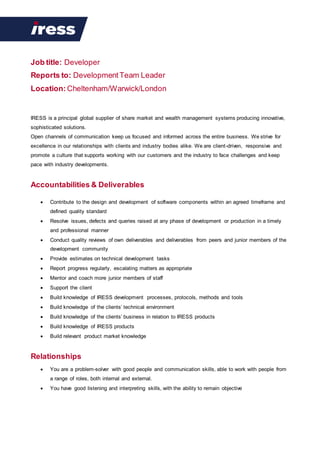 Job title: Developer
Reports to: DevelopmentTeam Leader
Location: Cheltenham/Warwick/London
IRESS is a principal global supplier of share market and wealth management systems producing innovative,
sophisticated solutions.
Open channels of communication keep us focused and informed across the entire business. We strive for
excellence in our relationships with clients and industry bodies alike. We are client-driven, responsive and
promote a culture that supports working with our customers and the industry to face challenges and keep
pace with industry developments.
Accountabilities & Deliverables
 Contribute to the design and development of software components within an agreed timeframe and
defined quality standard
 Resolve issues, defects and queries raised at any phase of development or production in a timely
and professional manner
 Conduct quality reviews of own deliverables and deliverables from peers and junior members of the
development community
 Provide estimates on technical development tasks
 Report progress regularly, escalating matters as appropriate
 Mentor and coach more junior members of staff
 Support the client
 Build knowledge of IRESS development processes, protocols, methods and tools
 Build knowledge of the clients’ technical environment
 Build knowledge of the clients’ business in relation to IRESS products
 Build knowledge of IRESS products
 Build relevant product market knowledge
Relationships
 You are a problem-solver with good people and communication skills, able to work with people from
a range of roles, both internal and external.
 You have good listening and interpreting skills, with the ability to remain objective
www.iress.com
 