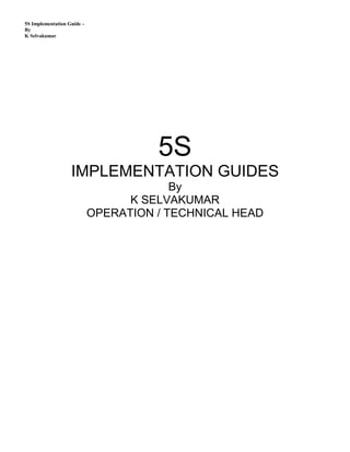 5S Implementation Guide –
By
K Selvakumar
5S
IMPLEMENTATION GUIDES
By
K SELVAKUMAR
OPERATION / TECHNICAL HEAD
 