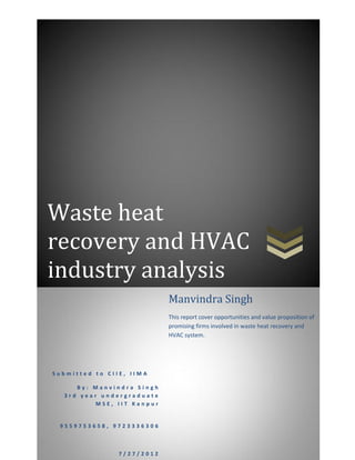Waste heat
recovery and HVAC
industry analysis
S u b m i t t e d t o C I I E , I I M A
B y : M a n v i n d r a S i n g h
3 r d y e a r u n d e r g r a d u a t e
M S E , I I T K a n p u r
9 5 5 9 7 5 3 6 5 8 , 9 7 2 3 3 3 6 3 0 6
7 / 2 7 / 2 0 1 2
Manvindra Singh
This report cover opportunities and value proposition of
promising firms involved in waste heat recovery and
HVAC system.
 