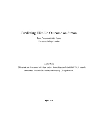 Predicting ElimLin Outcome on Simon
Iason Papapanagiotakis-Bousy
University College London
Author Note
This work was done as an individual project for the Cryptanalysis COMPGA18 module
of the MSc. Information Security at University College London.
April 2016
 