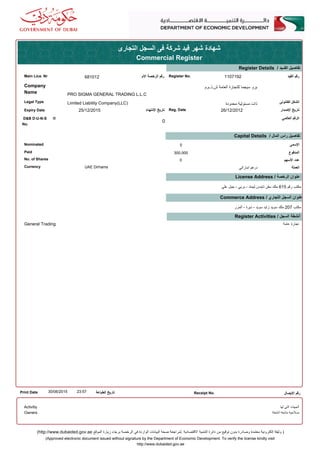 ‫التجارى‬ ‫السجل‬ ‫فى‬ ‫شركة‬ ‫قيد‬ ‫شهر‬ ‫شهادة‬
Commercial Register
Register No.‫الم‬ ‫الرخصة‬ ‫رقم‬
Register Details / ‫القــيد‬ ‫تفاصيل‬
‫القيد‬ ‫رقم‬Main Lice. Nr 1107192681012
Company
Name
‫ش.ذ.م.م‬ ‫العامة‬ ‫للتجارة‬ ‫سيجما‬ ‫برو‬
PRO SIGMA GENERAL TRADING L.L.C
Limited Liability Company(LLC) ‫محدودة‬ ‫مسئولية‬ ‫ذات‬Legal Type ‫القانونى‬ ‫الشكل‬
Expiry Date ‫النتهاء‬ ‫تاريخ‬
0
Reg. Date ‫الصدار‬ ‫تاريخ‬
‫العالمي‬ ‫الرقم‬D&B D-U-N-S ®
No.
26/12/201225/12/2015
‫السمى‬
Capital Details / ‫المال‬ ‫راس‬ ‫تفاصيل‬
‫المدفوع‬Paid
Nominated
No. of Shares ‫السهم‬ ‫عدد‬
0
300,000
0
UAE Dirhams ‫اماراتي‬ ‫درهم‬Currency ‫العملة‬
‫علي‬ ‫جبل‬ - ‫بربي‬ - ‫ليمتد‬ ‫تايدس‬ ‫سفن‬ ‫ملك‬ 615 ‫رقم‬ ‫مكتب‬
License Address / ‫الرخصة‬ ‫عنوان‬
Commerce Address / ‫التجاري‬ ‫السجل‬ ‫عنوان‬
‫المرر‬ - ‫ديرة‬ - ‫سويد‬ ‫زايد‬ ‫سويد‬ ‫ملك‬ 207 ‫مكتب‬
Register Activities / ‫السجل‬ ‫أنشطة‬
General Trading ‫عامة‬ ‫تجارة‬
Print Date 23:5730/06/2015 ‫الطباعة‬ ‫تاريخ‬ Receipt No. ‫اليصال‬ ‫رقم‬
‫لها‬ ‫التي‬ ‫الجهات‬
‫أنشطة‬ ‫متابعة‬ ‫صلحية‬
Activitiy
Owners
(Approved electronic document issued without signature by the Department of Economic Development. To verify the license kindly visit
http://www.dubaided.gov.ae
(http://www.dubaided.gov.ae ‫الموقع‬ ‫زيارة‬ ‫برجاء‬ ‫الرخصة‬ ‫في‬ ‫الواردة‬ ‫البيانات‬ ‫صحة‬ ‫.لمراجعة‬ ‫القتصادية‬ ‫التنمية‬ ‫دائرة‬ ‫من‬ ‫توقيع‬ ‫بدون‬ ‫وصادرة‬ ‫معتمدة‬ ‫إلكترونية‬ ‫وثيقة‬ )
 