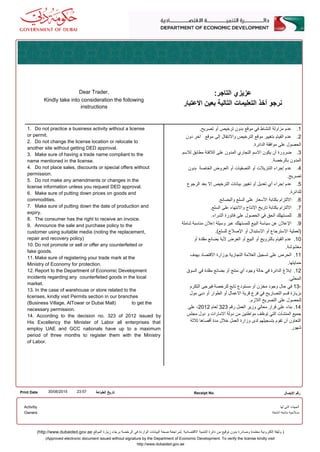 1. Do not practice a business activity without a license
or permit.
2. Do not change the license location or relocate to
another site without getting DED approval.
3. Make sure of having a trade name compliant to the
name mentioned in the license.
4. Do not place sales, discounts or special offers without
permission.
5. Do not make any amendments or changes in the
license information unless you request DED approval.
6. Make sure of putting down prices on goods and
commodities.
7. Make sure of putting down the date of production and
expiry.
8. The consumer has the right to receive an invoice.
9. Announce the sale and purchase policy to the
customer using suitable media (noting the replacement,
repair and recovery policy)
10. Do not promote or sell or offer any counterfeited or
fake goods.
11. Make sure of registering your trade mark at the
Ministry of Economy for protection.
12. Report to the Department of Economic Development
incidents regarding any counterfeited goods in the local
market.
13. In the case of warehouse or store related to the
licenses, kindly visit Permits section in our branches
(Business Village, AlTowar or Dubai Mall) to get the
necessary permission.
14. According to the decision no. 323 of 2012 issued by
His Excellency the Minister of Labor all enterprises that
employ UAE and GCC nationals have up to a maximum
period of three months to register them with the Ministry
of Labor.
.‫تصريح‬ ‫أو‬ ‫ترخيص‬ ‫بدون‬ ‫موقع‬ ‫في‬ ‫النشاط‬ ‫مزاولة‬ ‫عدم‬ .1
‫دون‬ ‫آخر‬ ‫موقع‬ ‫إلى‬ ‫والنتقال‬ ‫الترخيص‬ ‫موقع‬ ‫بتغيير‬ ‫القيام‬ ‫عدم‬ .2
.‫الدائرة‬ ‫موافقة‬ ‫على‬ ‫الحصول‬
‫للسم‬ ‫مطابق‬ ‫اللفتة‬ ‫على‬ ‫المدون‬ ‫التجاري‬ ‫السم‬ ‫يكون‬ ‫أن‬ ‫ضرورة‬ .3
.‫بالرخصة‬ ‫المدون‬
‫بدون‬ ‫الخاصة‬ ‫العروض‬ ‫أو‬ ‫التصفيات‬ ‫أو‬ ‫التنزيلت‬ ‫إجراء‬ ‫عدم‬ .4
.‫تصريح‬
‫الرجوع‬ ‫بعد‬ ‫إل‬ ‫الترخيص‬ ‫بيانات‬ ‫تغيير‬ ‫أو‬ ‫تعديل‬ ‫أي‬ ‫إجراء‬ ‫عدم‬ .5
.‫للدائرة‬
.‫والبضائع‬ ‫السلع‬ ‫على‬ ‫السعار‬ ‫بكتابة‬ ‫اللتزام‬ .6
.‫السلع‬ ‫على‬ ‫والنتهاء‬ ‫النتاج‬ ‫تاريخ‬ ‫بكتابة‬ ‫اللتزام‬ .7
.‫الشراء‬ ‫فاتورة‬ ‫على‬ ‫الحصول‬ ‫في‬ ‫الحق‬ ‫للمستهلك‬ .8
‫شاملة‬ ‫مناسبة‬ ‫إعلن‬ ‫وسيلة‬ ‫عبر‬ ‫للمستهلك‬ ‫البيع‬ ‫سياسة‬ ‫عن‬ ‫العلن‬ .9
.(‫للسلع‬ ‫الصلح‬ ‫أو‬ ‫الستبدال‬ ‫أو‬ ‫السترجاع‬ ‫)لعملية‬
‫أو‬ ‫مقلدة‬ ‫بضائع‬ ‫لية‬ ‫العرض‬ ‫أو‬ ‫البيع‬ ‫أو‬ ‫بالترويج‬ ‫القيام‬ ‫عدم‬ .10
.‫مغشوشة‬
‫بهدف‬ ‫القتصاد‬ ‫بوزارة‬ ‫التجارية‬ ‫العلمة‬ ‫تسجيل‬ ‫على‬ ‫الحرص‬ .11
.‫حمايتها‬
‫السوق‬ ‫في‬ ‫مقلدة‬ ‫بضائع‬ ‫أو‬ ‫منتج‬ ‫أي‬ ‫وجود‬ ‫حالة‬ ‫في‬ ‫الدائرة‬ ‫إبلغ‬ .12
.‫المحلي‬
‫التكرم‬ ‫فيرجى‬ ‫للرخصة‬ ‫تابع‬ ‫مستودع‬ ‫أو‬ ‫مخزن‬ ‫وجود‬ ‫حال‬ ‫في‬ 13-
‫مول‬ ‫دبي‬ ‫أو‬ ‫الطوار‬ ‫أو‬ ‫العمال‬ ‫قرية‬ ‫فرع‬ ‫في‬ ‫التصاريح‬ ‫قسم‬ ‫بزيارة‬
.‫اللزم‬ ‫التصريح‬ ‫على‬ ‫للحصول‬
‫على‬ ،2012 ‫لعام‬ 323 ‫رقم‬ ‫العمل‬ ‫وزير‬ ‫معالي‬ ‫قرار‬ ‫على‬ ‫بناء‬ .14
‫مجلس‬ ‫دول‬ ‫و‬ ‫المارات‬ ‫دولة‬ ‫من‬ ‫مواطنين‬ ‫توظف‬ ‫التي‬ ‫المنشآت‬ ‫جميع‬
‫ثلثة‬ ‫أقصاها‬ ‫مدة‬ ‫خلل‬ ‫العمل‬ ‫وزارة‬ ‫لدى‬ ‫بتسجيلهم‬ ‫تقوم‬ ‫أن‬ ‫التعاون‬
‫شهور‬
Dear Trader,
Kindly take into consideration the following
instructions
:‫التاجر‬ ‫عزيزي‬
‫العتبار‬ ‫بعين‬ ‫التالية‬ ‫التعليمات‬ ‫أخذ‬ ‫نرجو‬
Print Date 23:5730/06/2015 ‫الطباعة‬ ‫تاريخ‬ Receipt No. ‫اليصال‬ ‫رقم‬
‫لها‬ ‫التي‬ ‫الجهات‬
‫أنشطة‬ ‫متابعة‬ ‫صلحية‬
Activitiy
Owners
(Approved electronic document issued without signature by the Department of Economic Development. To verify the license kindly visit
http://www.dubaided.gov.ae
(http://www.dubaided.gov.ae ‫الموقع‬ ‫زيارة‬ ‫برجاء‬ ‫الرخصة‬ ‫في‬ ‫الواردة‬ ‫البيانات‬ ‫صحة‬ ‫.لمراجعة‬ ‫القتصادية‬ ‫التنمية‬ ‫دائرة‬ ‫من‬ ‫توقيع‬ ‫بدون‬ ‫وصادرة‬ ‫معتمدة‬ ‫إلكترونية‬ ‫وثيقة‬ )
 