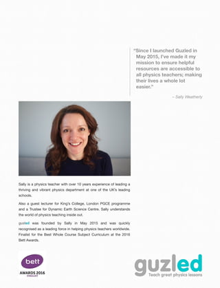 “Since I launched Guzled in
May 2015, I've made it my
mission to ensure helpful
resources are accessible to
all physics teachers; making
their lives a whole lot
easier.”
– Sally Weatherly
Sally is a physics teacher with over 10 years experience of leading a
thriving and vibrant physics department at one of the UK’s leading
schools.
Also a guest lecturer for King’s College, London PGCE programme
and a Trustee for Dynamic Earth Science Centre. Sally understands
the world of physics teaching inside out.
guzled was founded by Sally in May 2015 and was quickly
recognised as a leading force in helping physics teachers worldwide.
Finalist for the Best Whole Course Subject Curriculum at the 2016
Bett Awards.
 