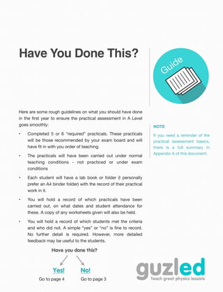 Have You Done This?
Here are some rough guidelines on what you should have done
in the ﬁrst year to ensure the practical assessment in A Level
goes smoothly:
• Completed 5 or 6 “required” practicals. These practicals
will be those recommended by your exam board and will
have ﬁt in with you order of teaching.
• The practicals will have been carried out under normal
teaching conditions - not practiced or under exam
conditions
• Each student will have a lab book or folder (I personally
prefer an A4 binder folder) with the record of their practical
work in it.
• You will hold a record of which practicals have been
carried out, on what dates and student attendance for
these. A copy of any worksheets given will also be held.
• You will hold a record of which students met the criteria
and who did not. A simple “yes” or “no” is ﬁne to record.
No further detail is required. However, more detailed
feedback may be useful to the students.
NOTE:
If you need a reminder of the
practical assessment basics,
there is a full summary in
Appendix A of this document.
Have you done this?
Yes!
Go to page 4
No!
Go to page 3
 