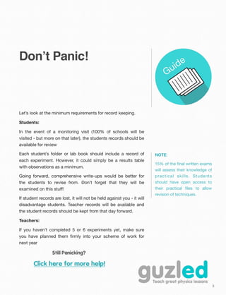 3
Don’t Panic!
Let’s look at the minimum requirements for record keeping.
Students:
In the event of a monitoring visit (100% of schools will be
visited - but more on that later), the students records should be
available for review
Each student’s folder or lab book should include a record of
each experiment. However, it could simply be a results table
with observations as a minimum.
Going forward, comprehensive write-ups would be better for
the students to revise from. Don’t forget that they will be
examined on this stuﬀ!
If student records are lost, it will not be held against you - it will
disadvantage students. Teacher records will be available and
the student records should be kept from that day forward.
Teachers:
If you haven’t completed 5 or 6 experiments yet, make sure
you have planned them ﬁrmly into your scheme of work for
next year
Still Panicking?
Click here for more help!
NOTE:
15% of the ﬁnal written exams
will assess their knowledge of
practical skills. Students
should have open access to
their practical ﬁles to allow
revision of techniques.
 
