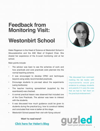 4
Feedback from
Monitoring Visit:
Westonbirt School
Helen Rogerson is the Head of Science at Westonbirt School in
Gloucestershire and the ASE West of England Chair. She
shared her experience of the A-Level monitoring visit at her
school.
Main points include:
• The advisor was keen to see the schemes of work and
how practicals and core practicals were planned into the
normal teaching scheme.
• It was encouraged to develop CPAC and techniques
beyond using solely recommended practicals.
• Encourage students to pre-read about the experiments
(using textbooks)
• The teacher tracking spreadsheet (supplied by the
examboard) was checked.
• A normal practical lesson was observed that included one
of the Core Practicals. The advisor was keen to interact
with the students.
• It was discussed how much guidance could be given to
students during the practical (e.g. how to construct tables)
and concluded that more is better at this stage.
• Westonbirt School passed their visit with ﬂying colours!
Want to read more?
Click here for Helen’s Blog
“We discussed how comment
marking the lab books with
improvements would give
evidence to unhappy students
and parents if it were the case
that we had to 'fail' them on
the practical endorsement.”
 