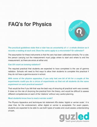 FAQ’s for Physics
The practical guidelines state that a ruler has an uncertainty of +/- a whole division as it
records a reading at each end. Does the same apply to a micrometer? Or voltmeter?
The assumption for these instruments is that the zero has been calibrated correctly. For a ruler,
the person carrying out the measurement must judge where to start and where to end the
measurement, so there are errors at either end.
Can UV count as ionising radiation?
The required practical that students are expected to have completed is the use of gamma
radiation. Schools will need to ﬁnd ways to allow their students to complete this practical if
they do not have a gamma source in school.
With some of the physics apparatus, if you only had one bit of kit for a couple of the
experiments could you do a circus of experiments so that not all students do the same
experiment on each practical session?
That would be ﬁne if you felt that was the best way of ensuring all practical work was covered.
It does run the risk of divorcing the practical from the theory, and would be diﬃcult to assess
diﬀerent competencies on each of the ‘stations’ without very careful planning.
Must students know how to read a vernier scale?
The Physics Apparatus and techniques list statement ATe states ‘digital or vernier scale’. It is
clear that, for the endorsement, either digital or vernier is acceptable. For exam papers,
students are expected to be able to use both types of scales and could assess understanding
of both.
 