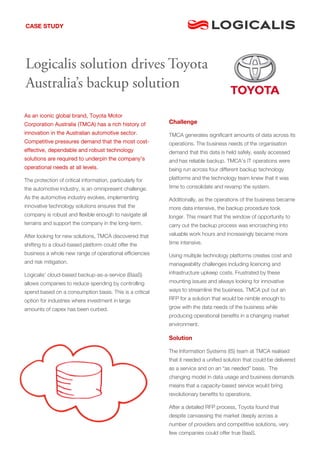 As an iconic global brand, Toyota Motor
Corporation Australia (TMCA) has a rich history of
innovation in the Australian automotive sector.
Competitive pressures demand that the most cost-
effective, dependable and robust technology
solutions are required to underpin the company’s
operational needs at all levels.
The protection of critical information, particularly for
the automotive industry, is an omnipresent challenge.
As the automotive industry evolves, implementing
innovative technology solutions ensures that the
company is robust and flexible enough to navigate all
terrains and support the company in the long-term.
After looking for new solutions, TMCA discovered that
shifting to a cloud-based platform could offer the
business a whole new range of operational efficiencies
and risk mitigation.
Logicalis’ cloud-based backup-as-a-service (BaaS)
allows companies to reduce spending by controlling
spend based on a consumption basis. This is a critical
option for industries where investment in large
amounts of capex has been curbed.
Challenge
TMCA generates significant amounts of data across its
operations. The business needs of the organisation
demand that this data is held safely, easily accessed
and has reliable backup. TMCA’s IT operations were
being run across four different backup technology
platforms and the technology team knew that it was
time to consolidate and revamp the system.
Additionally, as the operations of the business became
more data intensive, the backup procedure took
longer. This meant that the window of opportunity to
carry out the backup process was encroaching into
valuable work hours and increasingly became more
time intensive.
Using multiple technology platforms creates cost and
manageability challenges including licencing and
infrastructure upkeep costs. Frustrated by these
mounting issues and always looking for innovative
ways to streamline the business, TMCA put out an
RFP for a solution that would be nimble enough to
grow with the data needs of the business while
producing operational benefits in a changing market
environment.
Solution
The Information Systems (IS) team at TMCA realised
that it needed a unified solution that could be delivered
as a service and on an “as needed” basis. The
changing model in data usage and business demands
means that a capacity-based service would bring
revolutionary benefits to operations.
After a detailed RFP process, Toyota found that
despite canvassing the market deeply across a
number of providers and competitive solutions, very
few companies could offer true BaaS.
CASE STUDY
Logicalis solution drives Toyota
Australia’s backup solution
 