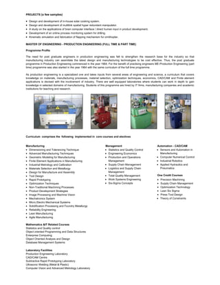 PROJECTS (a few samples)
Design and development of in-house solar cooking system.
Design and development of multilink spatial hyper redundant manipulator.
A study on the applications of brain computer interface / direct human input in product development.
Development of an online process monitoring system for drilling.
Kinematic simulation and fabrication of flapping mechanism for ornithopter.
MASTER OF ENGINEERING - PRODUCTION ENGINEERING (FULL TIME & PART TIME)
Programme Profile
The need for post graduate engineers in production engineering was felt to strengthen the research base for the industry so that
manufacturing industry can assimilate the latest design and manufacturing technologies to be cost effective. Thus, the post graduate
programme in Production Engineering commenced in the year 1964. For the benefit of practising engineers ME-Production Engineering (part
time) programme was also started in the year 1964 with the same curriculum of the full time programme.
As production engineering is a specialized one and takes inputs from several areas of engineering and science, a curriculum that covers
knowledge on materials, manufacturing processes, material selection, optimization techniques, economics, CAD/CAM and Finite element
applications is devised with the involvement of industry. There are well equipped laboratories where students can work in depth to gain
knowledge in selected domains of manufacturing. Students of this programme are hired by IT firms, manufacturing companies and academic
institutions for teaching and research.
Curriculum comprises the following implemented in core courses and electives
Manufacturing
Dimensioning and Tolerancing Technique
Advanced Manufacturing Techniques
Geometric Modeling for Manufacturing
Finite Element Applications in Manufacturing
Industrial Metrology and Calibration
Materials Selection and Metallurgy
Design for Manufacture and Assembly
Tool Design
Rapid Prototyping
Optimization Techniques
Non-Traditional Machining Processes
Product Development Strategies
Image Processing and Machine Vision
Mechatronics System
Micro Electro Mechanical Systems
Solidification Processing and Foundry Metallurgy
Reliability Engineering
Lean Manufacturing
Agile Manufacturing
Management
Statistics and Quality Control
Engineering Economics
Production and Operations
Management
Supply Chain Management
Logistics and Supply Chain
Management
Total Quality Management
Work Systems Engineering
Six-Sigma Concepts
Automation - CAD/CAM
Sensors and Automation in
Manufacturing
Computer Numerical Control
Industrial Robotics
Applied Hydraulics and
Pneumatics
One Credit Courses
Precision Machining
Supply Chain Management
Optimization Technology
Lean Six Sigma
Press Tool Design
Theory of Constraints
Mathematics &IT Related Courses
Statistics and Quality control
Object oriented Programming and Data Structures
Enterprise Computing
Object Oriented Analysis and Design
Database Management Systems
Laboratory Facilities
Production Engineering Laboratory
CAD/CAM Centre
Subtractive Rapid Prototyping Laboratory
Ultrasonic Welding (Metal & Plastic)
Computer Vision and Advanced Metrology Laboratory
 