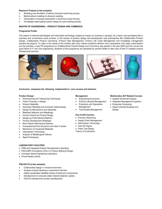 Research Projects (a few samples)
Modeling and simulation of electro chemical machining process.
Mathematical modeling of ultrasonic welding.
Optimisation of process parameters in aluminium press forming.
Knowledge based gating system design for sand casting process.
MASTER OF ENGINEERING – PRODUCT DESIGN AND COMMERCE
Programme Profile
The advent of internet technologies and information technology created an impact on business in general. As a result, new paradigms like e-
business and e-commerce were evolved. In the domain of product design and development new philosophies like Collaborative Product
Design, Collaborative Product Commerce, Product Data Management, Product Life Cycle Management and knowledge management
became the jargons. To cater to the needs of the industry with such market conditions wherein time compression and mass customization
are the priorities, a new PG programme on (Collaborative) Product Design and Commerce was started in the year 2002 and this course has
good blend of IT and core engineering. Students of this programme are absorbed by several OEMs to take care of their IT enabled product
development services.
Curriculum comprises the following implemented in core courses and electives
Product Design
Dimensioning and Tolerancing Techniques
Failure Theories in Design
Product Reliability
Geometric Modeling and Computer Aided Design
Design for Manufacture and Assembly
Materials Selection and Metallurgy
Human Factors for Product Design
Design by Finite Element Method
Product Development Strategies
Micro Electro Mechanical Systems
Computational Fluid Dynamics and Heat Transfer
Mechanics of Composite Materials
Optimisation Techniques
Analysis of Metallurgical Failures
Rapid Prototyping
Management
Engineering Economics
Product Lifecycle Management
Production and Operations
Management
Total Quality Management
One Credit Courses
Precision Machining
Supply Chain Management
Optimization Technology
Lean Six Sigma
Press Tool Design
Theory of Constraints
Mathematics &IT Related Courses
Applied Numerical Analysis
Database Management Systems
Enterprise Computing
Object Oriented Analysis and
Design
LABORATORY FACILITIES
PDM and Integrated Product Development Laboratory
PSG-DSIR Consultancy Clinic on Product Styling & Design
Computer Aided Engineering Laboratory
Virtual Reality Centre
PROJECTS (a few samples)
Collaborative design in virtual environment.
Analysis of liquid sloshing in automotive fuel tank.
Highly accelerated reliability testing of electronic components.
Development of computer aided material selection system.
PLM for mechatronics product development.
 