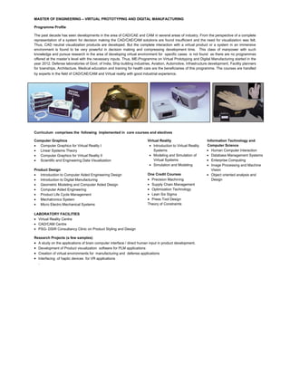 MASTER OF ENGINEERING – VIRTUAL PROTOTYPING AND DIGITAL MANUFACTURING
Programme Profile
The past decade has seen developments in the area of CAD/CAE and CAM in several areas of industry. From the perspective of a complete
representation of a system for decision making the CAD/CAE/CAM solutions are found insufficient and the need for visualization was felt.
Thus, CAD neutral visualization products are developed. But the complete interaction with a virtual product or a system in an immersive
environment is found to be very powerful in decision making and compressing development time. This class of manpower with such
knowledge and pursue research in the area of developing virtual environment for specific cases is not found as there are no programmes
offered at the master’s level with the necessary inputs. Thus, ME-Programme on Virtual Prototyping and Digital Manufacturing started in the
year 2012. Defense laboratories of Govt. of India, Ship building industries, Aviation, Automotive, Infrastructure development, Facility planners
for townships, Architecture, Medical education and training for health care are the beneficiaries of this programme. The courses are handled
by experts in the field of CAD/CAE/CAM and Virtual reality with good industrial experience.
Curriculum comprises the following implemented in core courses and electives
Computer Graphics
Computer Graphics for Virtual Reality I
Linear Systems Theory
Computer Graphics for Virtual Reality II
Scientific and Engineering Data Visualization
Product Design
Introduction to Computer Aided Engineering Design
Introduction to Digital Manufacturing
Geometric Modeling and Computer Aided Design
Computer Aided Engineering
Product Life Cycle Management
Mechatronics System
Micro Electro Mechanical Systems
Virtual Reality
Introduction to Virtual Reality
Systems
Modeling and Simulation of
Virtual Systems
Simulation and Modeling
One Credit Courses
Precision Machining
Supply Chain Management
Optimization Technology
Lean Six Sigma
Press Tool Design
Theory of Constraints
Information Technology and
Computer Science
Human Computer Interaction
Database Management Systems
Enterprise Computing
Image Processing and Machine
Vision
Object oriented analysis and
Design
LABORATORY FACILITIES
Virtual Reality Centre
CAD/CAM Centre
PSG- DSIR Consultancy Clinic on Product Styling and Design
Research Projects (a few samples)
A study on the applications of brain computer interface / direct human input in product development.
Development of Product visualization software for PLM applications
Creation of virtual environments for manufacturing and defense applications
Interfacing of haptic devices for VR applications
.
 