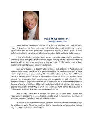 Paula R. Baucum - Bio
paula@prbaucum.com
Paula Baucum, founder and principal of PR Baucum and Associates, uses her broad
range of experience to help businesses, individuals, educational institutions, non-profit
organizations, and municipal governments navigate the labyrinth of today’s public relations
tools, from traditional marketing and advertising to modern digital and social media sources.
A true civic leader, Paula has spent almost two decades applying this expertise to
community issues throughout the North Texas region, working side-by-side with elected and
appointed officials and other volunteers to improve quality of life, capital projects, bond
elections and expand prospects for commercial growth.
Paula currently serves as Board Trustee for Baylor Medical Center in Waxahachie and
recently served as Co-Chair of the 2014 Steering Committee for the New Baylor Scott & White
Health Hospital raising a record breaking 2.4 million dollars. Paula is Board Chair of Meals on
Wheels of Johnson and Ellis Counties as well as recent Board Chair of Mid Way Regional Airport,
blending her knowledge, fiscal conservatism, and compassion to lead effectively. She
previously served as Mayor Pro-tem of the City of Midlothian and as president of the American
Business Women’s Association. Additionally, Paula has provided critical insight on a number of
projects through the United Way of West Ellis County, the North Central Texas Council of
Governments, and North American Superhighway Coalition, Inc.
Prior to 2009, Paula was a primary franchisee and National Award Winner with
Housewarmers, specializing in personalized referrals for small-to-medium sized businesses in
Mansfield, Cedar Hill, Midlothian, Red Oak and Waxahachie.
In addition to her myriad business and civic roles, Paula is a wife and the mother of two.
She enjoys entertaining friends and family, serving her church family, and appreciating the wide
range of outdoor activities available in Texas.
 