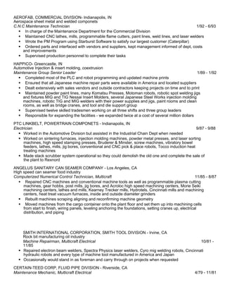 AEROFAB, COMMERCIAL DIVISION- Indianapolis, IN
Aerospace sheet metal and welded componets
C.N.C Maintenance Technician 1/92 - 6/93
 In charge of the Maintenance Department for the Commercial Division
 Maintained CNC lathes, mills, programmable flame cutters, paint lines, weld lines, and laser welders
 Wrote the PM Program using Starburst Software to satisfy our largest customer (Caterpillar)
 Ordered parts and interfaced with vendors and suppliers, kept management informed of dept, costs
and improvements
 Supervised production personnel to complete their tasks
HAPPICO- Greencastle, IN
Automotive Injection & insert molding, coextrusion
Maintenance Group Senior Leader 1/89 - 1/92
 Completed most of the PLC and robot programming and updated machine prints
 Ensured that all Japanese machine repair parts were available in America and located suppliers
 Dealt extensively with sales vendors and outside contractors keeping projects on time and to print
 Maintained powder paint lines, many Komatsu Presses, Motoman robots, robotic spot welding jigs
and fixtures MIG and TIG Nessai Insert Molders, several Japanese Steel Works injection molding
machines, robotic TIG and MIG welders with their power supplies and jigs, paint rooms and clean
rooms, as well as bridge cranes, and tool and die support group
 Supervised twelve skilled tradesmen working on all three shifts and three group leaders
 Responsible for expanding the facilities - we expanded twice at a cost of several million dollars
PTC LINKBELT, POWERTRAIN COMPONETS - Indianapolis, IN
Electrician 9/87 - 9/88
 Worked in the Automotive Division but assisted in the Industrial Chain Dept when needed
 Worked on sintering furnaces, injection molding machines, powder metal presses, and laser sorting
machines, high speed stamping presses, Bruderer & Minster, screw machines, vibratory bowel
feeders, lathes, mills, jig bores, conventional and CNC pick & place robots, Tocco induction heat
treating machines
 Made stack scrubber system operational so they could demolish the old one and complete the sale of
the plant to Rexnord
ANGELUS SANITARY CAN SEAMER COMPANY - Los Angeles, CA
High speed can seamer food industry
Computerized Numerical Control Technician, Multicraft 11/85 - 8/87
 Repaired CNC machines and conventional machine tools as well as programmable plasma cutting
machines, gear hobbs, post mills, jig bores, and Acroloc high speed machining centers, Morie Seiki
machining centers, lathes and mills, Kearney Trecker mills, Hydrotels, Cincinnati mills and machining
centers, heat treat vacuum furnaces, inside and outside diameter grinders
 Rebuilt machines scraping aligning and reconfirming machine geometry
 Moved machines from the cargo container onto the plant floor and set them up into machining cells
from start to finish, wiring panels, leveling anchoring the foundations, setting cranes up, electrical
distribution, and piping
SMITH INTERNATIONAL CORPORATION, SMITH TOOL DIVISION - Irvine, CA
Rock bit manufacturing oil industry
Machine Repairman, Multicraft Electrical 10/81 -
11/85
 Repaired electron beam welders, Spectra Physics laser welders, Cyro mig welding robots, Cincinnati
hydraulic robots and every type of machine tool manufactured in America and Japan
 Occasionally would stand in as foreman and carry through on projects when requested
CERTAIN-TEED CORP, FLUID PIPE DIVISION - Riverside, CA
Maintenance Mechanic, Multicraft Electrical 4/79 - 11/81
 
