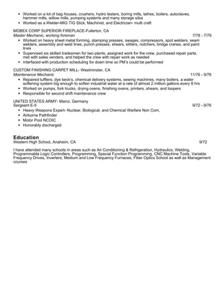  Worked on a lot of bag houses, crushers, hydro testers, boring mills, lathes, boilers, autoclaves,
hammer mills, willow mills, pumping systems and many storage silos
 Worked as a Welder-MIG TIG Stick, Machinist, and Electrician- multi craft
MOBEX CORP SUPERIOR FIREPLACE-Fullerton, CA
Master Mechanic, working foreman 7/78 - 7/79
 Worked on heavy sheet metal forming, stamping presses, swages, compressors, spot welders, seam
welders, assembly and weld lines, punch presses, shears, slitters, notchers, bridge cranes, and paint
lines
 Supervised six skilled tradesmen for two plants, assigned work for the crew, purchased repair parts,
met with sales venders, and helped the crew with repair work as needed
 Interfaced with production scheduling for down time so PM’s could be performed
CUSTOM FINISHING CARPET MILL- Westminster, CA
Maintenance Mechanic 11/76 - 9/76
 Repaired tuffters, dye beck’s, chemical delivery systems, sewing machines, many boilers, a water
softening system big enough to soften industrial water at a rate of almost 2 million gallons every 8 hrs
 Worked on pumps, fork trucks, drying ovens, finishing ovens, printers, shears, and loopers
 Responsible for second shift maintenance crew
UNITED STATES ARMY- Mainz, Germany
Sergeant E-5 9/72 - 9/76
 Heavy Weapons Expert- Nuclear, Biological, and Chemical Warfare Non Com,
 Airborne Pathfinder
 Motor Pool NCOIC
 Honorably discharged
Education
Western High School, Anaheim, CA 9/72
I have attended many schools in areas such as Air Conditioning & Refrigeration, Hydraulics, Welding,
Programmable Logic Controllers, Programming, Special Function Programming, CNC Machine Tools, Variable
Frequency Drives, Inverters, Medium and Low Frequency Furnaces, Fiber Optics School as well as Management
courses
 
