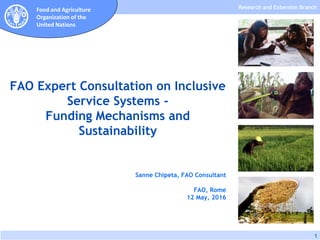 Research and Extension Branch
1
Food and Agriculture
Organization of the
United Nations
Sanne Chipeta, FAO Consultant
FAO, Rome
12 May, 2016
FAO Expert Consultation on Inclusive
Service Systems -
Funding Mechanisms and
Sustainability
 