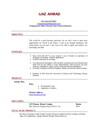 IJAZ AHMAD
+92-344-9575883
engineerijaz04@gmail.com
(Village/post Office Hamza Khan District Mardan)
OBJECTIVE:
This would be a good learning experience for me and I want to open more
opportunities for myself in the future. I want to go through challenges, and
achievements are my goal. I also want to be able to apply and improve my
knowledge and skills.
SUMMARY
 Since from Feb 2015 to now around 1 year of hands on experience of
designing, developing Android applications.
 6 month experience in teaching.
 An experienced team player with excellent communication and interpersonal
skills who has the ability to work independently under pressure can lead,
motivate and influence others and can train and mentor subordinates.
 Currently working as Software Engineer Sharp sol (software house) mardan.
 Graduate in 2016 from the University of Science and Technology, Bannu,
Pakistan.
PROJECTS
Islamic Plus:
Role:
 Development Lead
 Application Architect
Market Address:
www.sharpsol.com.pk
EDUCATION:
UST Bannu, Bannu Campus Bannu
BSc Software Engineering (CGPA 3.74) 2016
FINAL YEAR PROJECT:
My final year project is Gps Family Security System in android and also working on Islamic
Apps, Ocr Application, Google Material Design, Phone Dialer etc.
 