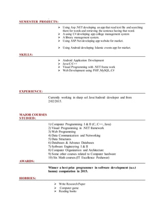 .
SEMESTER PROJECTS:
 Using Asp .NET developing an app that read text file and searching
them for words and retrieving the sentence having that word.
 A using C# developing app college management system
 A library management system.
 Using ASP.Net developing app website for market.
 Using Android developing Islamic events app for market.
SKILLS:
 Android Application Development
 Java/C/C++
 Visual Programming with .NET frame work
 Web Development using PHP,MySQL,C#

EXPERIENCE:
Currently working in sharp sol Java/Android developer and from
2/02/2015.
MAJOR COURSES
STUDIED:
1) Computer Programming I & II (C, C++, Java)
2) Visual Programming in .NET framework
3) Web Programming
4) Data Communication and Networking
5) Data Structures
6) Databases & Advance Databases
7) Software Engineering I & II
8) Computer Organization and Architecture
9) Some other courses related to Computer hardware
10) Six Math courses.(IT Excellence Peshawar)
AWARDS:
Winner a best prize programmer in software development (u.s.t
bannu) computation in 2015.
HOBBIES:
 Write Research Paper
 Computer game
 Reading books
 