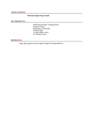 AFFILIATIONS:
Pakistan Engineering Council
MY PROJECTS:
I.GPS Based Family Tracking System
II.Islamic Events
III.Bussines Card Reader
IV Flash Light
V.Phone Dialer (cont.)
VI. Weather (cont.)
REFRENCE:
https://play.google.com/store/apps/developer?id=Sharpsol&hl=en
 