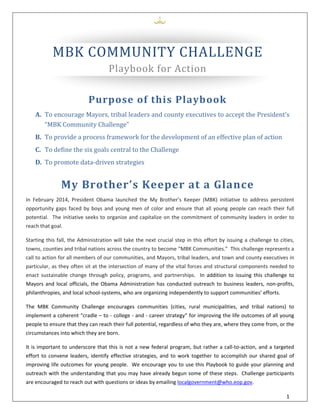  
1 
 
 
 
MBK	COMMUNITY	CHALLENGE	
Playbook	for	Action		
Purpose	of	this	Playbook	
A. To	encourage	Mayors,	tribal	leaders	and	county	executives	to	accept	the	President’s	
“MBK	Community	Challenge”		
B. To	provide	a	process	framework	for	the	development	of	an	effective	plan	of	action		
C. To	define	the	six	goals	central	to	the	Challenge	
D. To	promote	data‐driven	strategies	
My	Brother’s	Keeper	at	a	Glance		
In  February  2014,  President  Obama  launched  the  My  Brother’s  Keeper  (MBK)  initiative  to  address  persistent 
opportunity gaps faced by boys and young men of color and ensure that all young people can reach their full 
potential.  The initiative seeks to organize and capitalize on the commitment of community leaders in order to 
reach that goal. 
Starting this fall, the Administration will take the next crucial step in this effort by issuing a challenge to cities, 
towns, counties and tribal nations across the country to become “MBK Communities.”  This challenge represents a 
call to action for all members of our communities, and Mayors, tribal leaders, and town and county executives in 
particular, as they often sit at the intersection of many of the vital forces and structural components needed to 
enact  sustainable  change  through  policy,  programs,  and  partnerships.    In  addition  to  issuing  this  challenge  to 
Mayors and local officials, the Obama Administration has conducted outreach to business leaders, non‐profits, 
philanthropies, and local school‐systems, who are organizing independently to support communities’ efforts. 
The  MBK  Community  Challenge  encourages  communities  (cities,  rural  municipalities,  and  tribal  nations)  to 
implement a coherent “cradle – to ‐ college ‐ and ‐ career strategy” for improving the life outcomes of all young 
people to ensure that they can reach their full potential, regardless of who they are, where they come from, or the 
circumstances into which they are born.   
It is important to underscore that this is not a new federal program, but rather a call‐to‐action, and a targeted 
effort to convene leaders, identify effective strategies, and to work together to accomplish our shared goal of 
improving life outcomes for young people.  We encourage you to use this Playbook to guide your planning and 
outreach with the understanding that you may have already begun some of these steps.  Challenge participants 
are encouraged to reach out with questions or ideas by emailing localgovernment@who.eop.gov. 
 