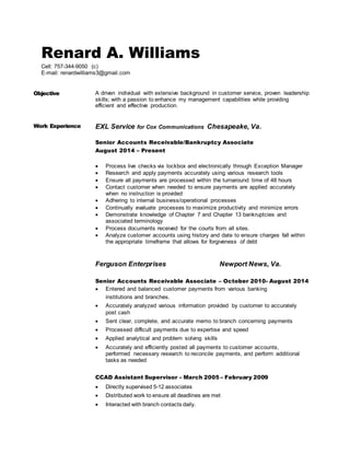 Renard A. Williams
Cell: 757-344-9050 (c)
E-mail: renardwilliams3@gmail.com
Objective A driven individual with extensive background in customer service, proven leadership
skills; with a passion to enhance my management capabilities while providing
efficient and effective production.
Work Experience EXL Service for Cox Communications Chesapeake, Va.
Senior Accounts Receivable/Bankruptcy Associate
August 2014 – Present
 Process live checks via lockbox and electronically through Exception Manager
 Research and apply payments accurately using various research tools
 Ensure all payments are processed within the turnaround time of 48 hours
 Contact customer when needed to ensure payments are applied accurately
when no instruction is provided
 Adhering to internal business/operational processes
 Continually evaluate processes to maximize productivity and minimize errors
 Demonstrate knowledge of Chapter 7 and Chapter 13 bankruptcies and
associated terminology
 Process documents received for the courts from all sites.
 Analyze customer accounts using history and date to ensure charges fall within
the appropriate timeframe that allows for forgiveness of debt
Ferguson Enterprises Newport News, Va.
Senior Accounts Receivable Associate – October 2010- August 2014
 Entered and balanced customer payments from various banking
institutions and branches.
 Accurately analyzed various information provided by customer to accurately
post cash
 Sent clear, complete, and accurate memo to branch concerning payments
 Processed difficult payments due to expertise and speed
 Applied analytical and problem solving skills
 Accurately and efficiently posted all payments to customer accounts,
performed necessary research to reconcile payments, and perform additional
tasks as needed
CCAD Assistant Supervisor – March 2005 – February 2009
 Directly supervised 5-12 associates
 Distributed work to ensure all deadlines are met
 Interacted with branch contacts daily.
 