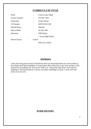 CURRICULUM VITAE
Name : Celest Louise Hajek
Contact Number : 074 065 7204
Nationality : South African
I D Number : 860728 0012 083
Marital Status : Married
Date of Birth : 28 July 1986
Education : 2005 Matric
– Forest High School
Drivers licence : Code 8
With own vehicle
Attributes
I am a fun loving person and I’m hard driven and very determined about my work and like to
have things done before deadlines, I’m passionate about what I put in my work and give 110%
and more in everything I do, but I am no walk over. I take pride with all my work and love
challenges I face them head on, if im not sure about something I will ask. I work well with
teams or on my own.
WORK HISTORY
2
 