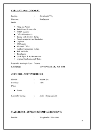 FEBUARY 2011 - CURRENT
Position : Receptionist/P.A.
Company : Sunchemical
Duties
• Filing and Admin
• Switchboard Screen calls.
• P.O.D. enquires
• Office Maintenance
• dealing with directors diaries
• Report management and distribution
• Logistics
• SMA audits
• Microsoft Office
• Incident Management System
• SAP and Ariba
• Time keeper
• Book flights & Accommodation
• Oversee the cleaning staff duties
Reason for wanting to leave: Growth
Reference: Steven Wilson 082 806 4755
JULY 2010 – SEPTEMBER 2010
Position : Audit Clerk
Company : MSC
Duties
• Admin
Reason for leaving : motor vehicle accident
MARCH 2010 – JUNE 2010 (TEMP ASSIGNMENT)
Position : Receptionist / Store clerk
3
 