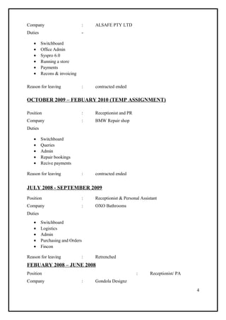 Company : ALSAFE PTY LTD
Duties -
• Switchboard
• Office Admin
• Syspro 6.0
• Running a store
• Payments
• Recons & invoicing
Reason for leaving : contracted ended
OCTOBER 2009 – FEBUARY 2010 (TEMP ASSIGNMENT)
Position : Receptionist and PR
Company : BMW Repair shop
Duties
• Switchboard
• Queries
• Admin
• Repair bookings
• Recive payments
Reason for leaving : contracted ended
JULY 2008 - SEPTEMBER 2009
Position : Receptionist & Personal Assistant
Company : OXO Bathrooms
Duties
• Switchboard
• Logistics
• Admin
• Purchasing and Orders
• Fincon
Reason for leaving : Retrenched
FEBUARY 2008 – JUNE 2008
Position : Receptionist/ PA
Company : Gondola Designz
4
 