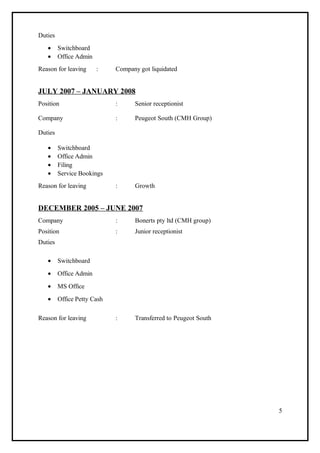 Duties
• Switchboard
• Office Admin
Reason for leaving : Company got liquidated
JULY 2007 – JANUARY 2008
Position : Senior receptionist
Company : Peugeot South (CMH Group)
Duties
• Switchboard
• Office Admin
• Filing
• Service Bookings
Reason for leaving : Growth
DECEMBER 2005 – JUNE 2007
Company : Bonerts pty ltd (CMH group)
Position : Junior receptionist
Duties
• Switchboard
• Office Admin
• MS Office
• Office Petty Cash
Reason for leaving : Transferred to Peugeot South
5
 