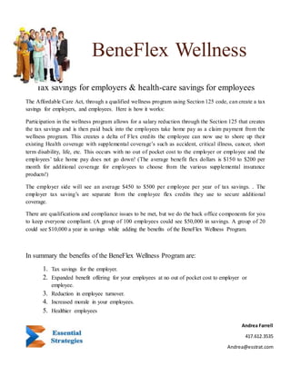 Tax savings for employers & health-care savings for employees
The Affordable Care Act, through a qualified wellness program using Section 125 code, can create a tax
savings for employers, and employees. Here is how it works:
Participation in the wellness program allows for a salary reduction through the Section 125 that creates
the tax savings and is then paid back into the employees take home pay as a claim payment from the
wellness program. This creates a delta of Flex credits the employee can now use to shore up their
existing Health coverage with supplemental coverage’s such as accident, critical illness, cancer, short
term disability, life, etc. This occurs with no out of pocket cost to the employer or employee and the
employees’ take home pay does not go down! (The average benefit flex dollars is $150 to $200 per
month for additional coverage for employees to choose from the various supplemental insurance
products!)
The employer side will see an average $450 to $500 per employee per year of tax savings. . The
employer tax saving’s are separate from the employee flex credits they use to secure additional
coverage.
There are qualifications and compliance issues to be met, but we do the back office components for you
to keep everyone compliant. (A group of 100 employees could see $50,000 in savings. A group of 20
could see $10,000 a year in savings while adding the benefits of the BeneFlex Wellness Program.
In summary the benefits of the BeneFlex Wellness Program are:
1. Tax savings for the employer.
2. Expanded benefit offering for your employees at no out of pocket cost to employer or
employee.
3. Reduction in employee turnover.
4. Increased morale in your employees.
5. Healthier employees
BeneFlex Wellness
Andrea Farrell
417.612.3535
Andrea@esstrat.com
 
