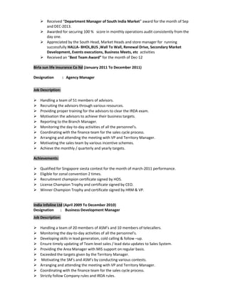  Received “Department Manager of South India Market” award for the month of Sep
and DEC-2013.
 Awarded for securing 100 % score in monthly operations audit consistently from the
day one.
 Appreciated by the South Head, Market Heads and store manager for running
successfully HALLA- BHOL,BUS ,Wall To Wall, Renewal Drive, Secondary Market
Development, Events executions, Business Meets, etc activities
 Received an “Best Team Award” for the month of Dec-12
Birla sun life insurance Co ltd (January 2011 To December 2011)
Designation : Agency Manager
Job Description:
 Handling a team of 51 members of advisors.
 Recruiting the advisors through various resources.
 Providing proper training for the advisors to clear the IRDA exam.
 Motivation the advisors to achieve their business targets.
 Reporting to the Branch Manager.
 Monitoring the day-to-day activities of all the personnel’s.
 Coordinating with the finance team for the sales cycle process.
 Arranging and attending the meeting with VP and Territory Manager.
 Motivating the sales team by various incentive schemes.
 Achieve the monthly / quarterly and yearly targets.
Achievements:
 Qualified for Singapore siesta contest for the month of march-2011 performance.
 Eligible for zonal convention 2 times.
 Recruitment champion certificate signed by HOS.
 License Champion Trophy and certificate signed by CEO.
 Winner Champion Trophy and certificate signed by HRM & VP.
India Infoline Ltd (April 2009 To December 2010)
Designation : Business Development Manager
Job Description:
 Handling a team of 20 members of ASM’s and 10 members of telecallers.
 Monitoring the day-to-day activities of all the personnel’s.
 Developing skills in lead generation, cold calling & follow –up.
 Ensure timely updating of Team level sales / lead data updates to Sales System.
 Providing the Area Manager with MIS support on regular basis.
 Exceeded the targets given by the Territory Manager.
 Motivating the SM’s and ASM’s by conducting various contests.
 Arranging and attending the meeting with VP and Territory Manager.
 Coordinating with the finance team for the sales cycle process.
 Strictly follow Company rules and IRDA rules.
 