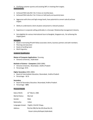  Clarifying customer queries and assisting SM’s in meeting their targets.
Achievements:
 Achieved PAN India NO 1 for 5 times on monthly basis.
 Achieved PAN India No 1 for 2 times on Half yearly and quarterly basis
 Aggressive with drive and high energy levels, have potential to convert sales & achieve
targets.
 Ability to understand a client situation and present a relevant product.
 Experience in corporate selling preferably in a Concept / Relationship management industry.
 Got eligibility for various International tours to Bangkok, Singapore etc., for achieving the
targets given.
Strengths:
 Good in marinating PR with fellow associates clients, business partners and with members.
 Planning and execution
 Good at handling team
 Multi linguistics
Academic Qualification
Master of Computer Applications- Pursuing
 Osmania University , Hyderabad
Bachelor of Science – Computers (2003-2006)
 Osmania University , Nizamabad , Andhra Pradesh
 Percentage: 59 %
Higher Secondary (2001-2003)
 Board of Intermediate Education, Nizamabad , Andhra Pradesh
 Percentage – 56 %
Secondary
 Board of Secondary Education, Nizamabad, Andhra Pradesh.
 Percentage – 61%
Personal Details
Date of Birth: 12th
March, 1983
Marital Status: Married
Gender: Male
Nationality: Indian
Languages known: English, Hindi & Telugu .
Address: Plot No:298,Flot No:201,Road No:10,
Vasavi colony,Kothapet,Hyderabad.
 