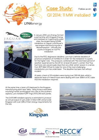 Follow us on:
Q1 2014: 11 MW installed
Case Study:
In January 2014 Lynx Energy formed
a partnership with Kingspan Energy
and mobilised at 3 significantly sized
sites, the largest being 5.8 MW
installation at Jaguar Land Rover’s
new engine manufacturing site in
Wolverhampton - officially the
country’s largest on roof PV
installation
Due to the ROC degression deadline, Lynx had a definite deadline of
practical completion of mid March in order for the installation to qualify
for the higher rate. This pressure, combined with “the stormiest period of
weather experienced by the UK for at least 20 years”, a winter that “has
had more very severe gale days than any other winter season in a series
from 1871” (Met Office) to make for one of the most challenging
installations Lynx has undertaken. The deadline has been met without
incident.
At peak, a team of 20 installers were laying over 500 kW daily, whilst a
separate team of 4 electricians were dealing with over 300km of DC cable
that the installation required.
At the same time, a team of 8 deployed to the Kingspan
manufacturing plant near Selby. Using Avasco east/west
mounting frames and Kingspan mini rails on the southern
aspects, Lynx installed 9,299 Yingli 270 & 240 watt panels.
The 2.475 MW installed capacity is estimated to produce
an annual output of just under 2 million kWh and provide
Kingspan with over 60% of their energy requirements for
the site.
 