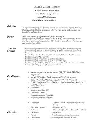 AHMED HAMDY HUSSEIN 
Al hadad,Bassyon,Gharbia ,Egypt. 
ahmed.ha.hussein@gmail.com 
gotogoal2004@yahoo.com 
+201062428708 - +201204330189 
Objective 
To aspire challenging and dynamic career in Mechanical, Piping, Welding 
Quality controls Quality assurance, where I can apply and improve my 
knowledge and experience. 
Profile 
Skills and 
Strength 
Certification 
s 
More than 6 years of experience as QA/QC Welding & 
Piping Inspector for projects related to Oil & Gas, Petrochemicals, Water 
and Steels of esteemed organization like Saudi Aramco ,Enppi , Petroenergy , 
Petromaint , Tarrad Co. 
-Good knowledge of Construction, Inspection, Testing, Pre- Commissioning and 
Commissioning Related to Pipelines/Piping & Static Equipments, Mechanical 
Structures, 
Vessels, Tanks etc., for Oil, Gas, Petrochemicals, Water and Steel Industries. 
- Good knowledge of NDT activities. 
- Good knowledge in preparation of Hydro test Packages. 
- Good knowledge in preparation of QCP, ITP, WPS & PQR. 
- Good knowledge of ASME, API, Saudi Aramco, AWS and other International Stds. 
- Capable of handling group of Inspectors and Workmen. 
- Aramco approval status one as QA_QC Mech'l Welding 
Inspector 
- API653 Certified Tank Inspector(20-Mar-15exam) 
- API570Certified Piping Inspector(13-Feb-15 exam) 
- CWI Certificate No.: 12042151 Expiration date :Apr/1/2015 
- ASNT Level II in 
- Visual Test (VT) 
- Radiographic Test (RT) 
- Ultrasonic Test(UT) 
- Liquid Penetration Test (PT) 
- Magnetic Particles Test (MT) 
- Languages : Arabic (Native Language),English(Very 
Good) 
- Operating Systems : Windows XP/7/8 
- Software : Microsoft Office(Word, Excel, PowerPoint) 
Education - University : Suez Canal 
- Faculty : Petroleum and Mining Engineering. 
- Department : Metallurgy and Material Science 
 