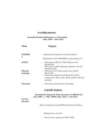As welding inspector 
Alexandria Petroleum Maintenance co.( Petromaint) 
(May- 2009-----June-2010) 
Client 
Projects : 
PETROBE 
L 
- Maintenance & Inspection on Temsah Glycol 
Regeneration Units (GR1&GR2) on plot piping (12”) 
GUPCO - Fabrication of Well 25,27&44 Pipeline at EL 
Razzak fields 
- Fabrication of Well 12&amriya Pipeline at Abo EL 
Gharadik fields 
Pharaohs 
Gold Mine 
- Fabrication of (7) tanks used for heavy fuel & 
Diesel tanks 
- Fabrication of pipe network (heavy fuel, Diesel, 
cooling water, Waste water, Steam, potable water) for 
tank farm 
Petromaint - Fabrication of (5) tanks for Petroshahd 
As QA/QC Engineer 
International Company for Project &contracts (TARRAD CO.) 
(Aug- 2008--------May- 2009)& (June- 2010------Jan 2012) 
Ezz Suez 
Flat Steel 
Water Cooled Duct Line (PIPING) (Roof Panel & Elbow) 
Rolling Factory Ezz DK. 
- Steel structure supports for Roller Table 
 