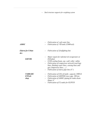 - Steel structure supports for weighting system 
AMOC 
- Fabrication of soft water line 
- Fabrication of VR tank (15000 m3) 
Edarra for Urban 
dev. 
- Fabrication of firefighting line 
EZZ DK 
- Major repair for reformer & recuperator at 
D.R plant 
- CCM cooling beam ,sep. wall, roller tables 
- Fabrication of compressor network (seal legs 
lines, flushing water lines, sensing lines and 
gas compressor lines…..) 
- Fabrication of slurry pipe line (5”) 
TARRADC 
O Work 
shop 
- Fabrication of (10) oil tanks capacity 1000 ib 
- Fabrication of ASHTEK truce app. 100 ton 
- Fabrication of AMOC piping for tanks drain 
Diam. 6” 
- Fabrication of (7) tanks for GUPCO 
 