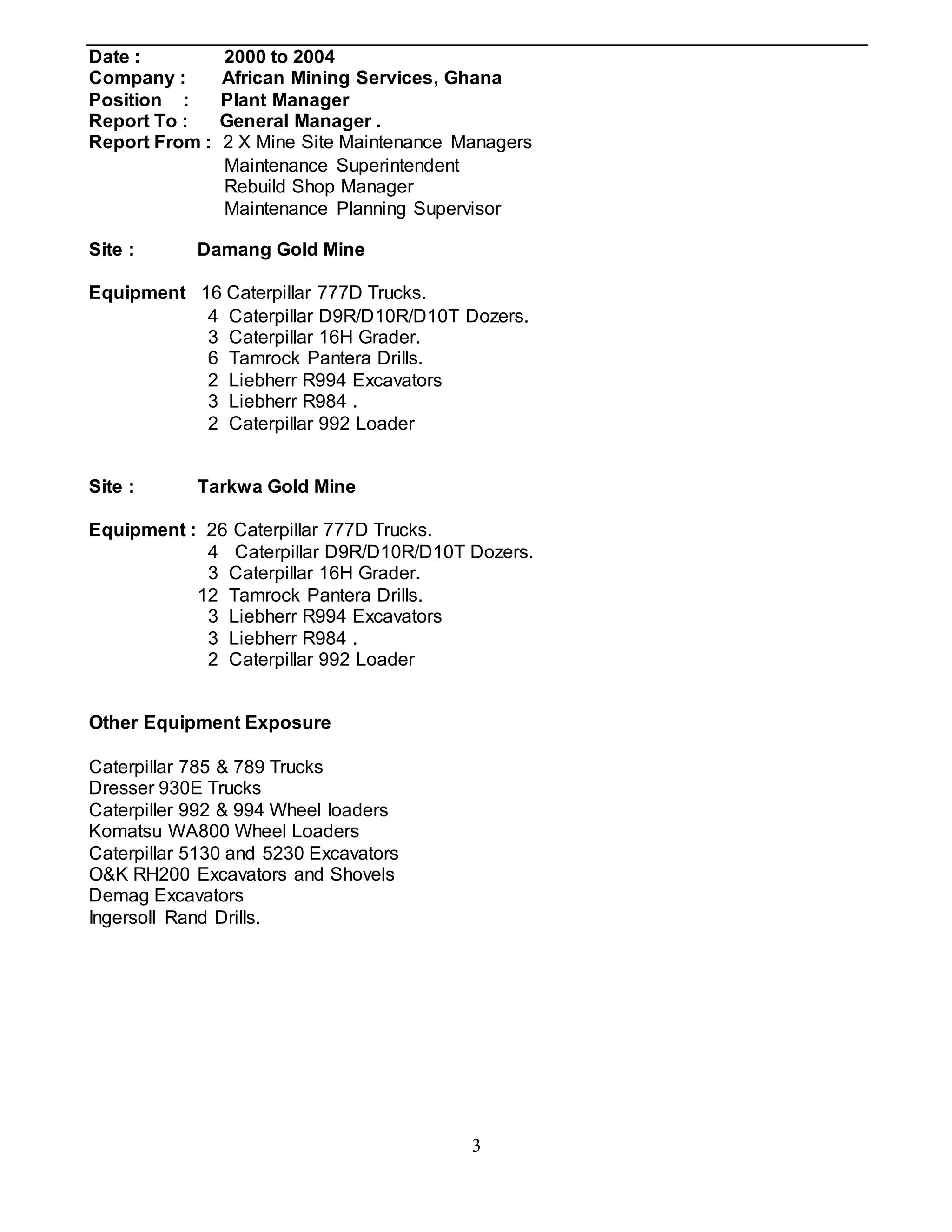 3
Date : 2000 to 2004
Company : African Mining Services, Ghana
Position : Plant Manager
Report To : General Manager .
Report From : 2 X Mine Site Maintenance Managers
Maintenance Superintendent
Rebuild Shop Manager
Maintenance Planning Supervisor
Site : Damang Gold Mine
Equipment 16 Caterpillar 777D Trucks.
4 Caterpillar D9R/D10R/D10T Dozers.
3 Caterpillar 16H Grader.
6 Tamrock Pantera Drills.
2 Liebherr R994 Excavators
3 Liebherr R984 .
2 Caterpillar 992 Loader
Site : Tarkwa Gold Mine
Equipment : 26 Caterpillar 777D Trucks.
4 Caterpillar D9R/D10R/D10T Dozers.
3 Caterpillar 16H Grader.
12 Tamrock Pantera Drills.
3 Liebherr R994 Excavators
3 Liebherr R984 .
2 Caterpillar 992 Loader
Other Equipment Exposure
Caterpillar 785 & 789 Trucks
Dresser 930E Trucks
Caterpiller 992 & 994 Wheel loaders
Komatsu WA800 Wheel Loaders
Caterpillar 5130 and 5230 Excavators
O&K RH200 Excavators and Shovels
Demag Excavators
Ingersoll Rand Drills.
 