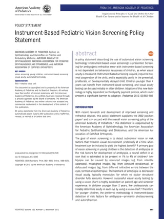 POLICY STATEMENT
Instrument-Based Pediatric Vision Screening Policy
Statement
abstract
A policy statement describing the use of automated vision screening
technology (instrument-based vision screening) is presented. Screen-
ing for amblyogenic refractive error with instrument-based screening
is not dependent on behavioral responses of children, as when visual
acuity is measured. Instrument-based screening is quick, requires min-
imal cooperation of the child, and is especially useful in the preverbal,
preliterate, or developmentally delayed child. Children younger than 4
years can beneﬁt from instrument-based screening, and visual acuity
testing can be used reliably in older children. Adoption of this new tech-
nology is highly dependent on third-party payment policies, which could
present a signiﬁcant barrier to adoption. Pediatrics 2012;130:983–986
INTRODUCTION
With recent research and development of improved screening and
refractive devices, this policy statement supplants the 2002 position
paper1 and is in accord with the overall vision screening policy of the
American Academy of Pediatrics.2 This statement is cosponsored by
the American Academy of Ophthalmology, the American Association
for Pediatric Ophthalmology and Strabismus, and the American As-
sociation of Certiﬁed Orthoptists.
The goal of vision screening is to detect subnormal vision or risk
factors that threaten visual development, preferably at a time when
treatment can be initiated to yield the highest beneﬁt.3 A primary goal
of vision screening in young children is the detection of amblyopia or
the risk factors for development of amblyopia, a neural deﬁcit in vi-
sion that is estimated to be present in 1% to 4% of children.4 Am-
blyopia can be caused by obscured images (eg, from infantile
cataracts), misaligned images (eg, from constant strabismus), or
defocused images (eg, from different refractive errors between the
eyes, termed anisometropia). The hallmark of amblyopia is decreased
visual acuity, typically monocular, for which no ocular structural
disorder fully accounts. However, successful visual acuity testing by
using a vision chart is highly dependent on patient age and screener
experience. In children younger than 3 years, few professionals can
reliably determine acuity in each eye by using a vision chart.5 Therefore,
for younger children, the preferred methodology is instrument-based
detection of risk factors for amblyopia—primarily photoscreening
and autorefraction.
AMERICAN ACADEMY OF PEDIATRICS Section on
Ophthalmology and Committee on Practice and
Ambulatory Medicine; AMERICAN ACADEMY OF
OPHTHALMOLOGY; AMERICAN ASSOCIATION FOR PEDIATRIC
OPHTHALMOLOGY AND STRABISMUS; and AMERICAN
ASSOCIATION OF CERTIFIED ORTHOPTISTS
KEY WORDS
vision screening, young children, instrument-based screening,
visual acuity, automated technology
ABBREVIATION
RVU—relative value unit
This document is copyrighted and is property of the American
Academy of Pediatrics and its Board of Directors. All authors
have ﬁled conﬂict of interest statements with the American
Academy of Pediatrics. Any conﬂicts have been resolved through
a process approved by the Board of Directors. The American
Academy of Pediatrics has neither solicited nor accepted any
commercial involvement in the development of the content of
this publication.
All policy statements from the American Academy of Pediatrics
automatically expire 5 years after publication unless reafﬁrmed,
revised, or retired at or before that time.
www.pediatrics.org/cgi/doi/10.1542/peds.2012-2548
doi:10.1542/peds.2012-2548
PEDIATRICS (ISSN Numbers: Print, 0031-4005; Online, 1098-4275).
Copyright © 2012 by the American Academy of Pediatrics
PEDIATRICS Volume 130, Number 5, November 2012 983
FROM THE AMERICAN ACADEMY OF PEDIATRICS
Organizational Principles to Guide and Deﬁne the Child
Health Care System and/or Improve the Health of all Children
 
