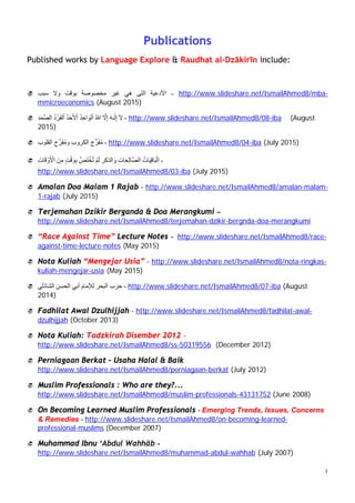 1
Publications
Published works by Ismail Ahmed at Language Explore & Raudhat al-Dzākiriīn
include:
 Selected Practice of some „Ulamā on the First Day of Muharram –
https://www.slideshare.net/IsmailAhmed8/selected-practices-of-the-ulam-on-the-first-day-
of-muharram (21 September 2017)
 Amalan Pada Awal Muharram – https://www.slideshare.net/IsmailAhmed8/amalan-
awal-muharram (20 September 2017)
 Quranic Verses with the word ‫فتح‬ – https://www.slideshare.net/IsmailAhmed8/ayt-
alfath (18 September 2017)
 Amalan Pelbagai Ayat - https://www.slideshare.net/IsmailAhmed8/various-ayt (18
September 2017)
 Early Morning Verses & Supplication –
https://www.slideshare.net/IsmailAhmed8/early-morning-verses-and-supplication (18
September 2017)
 Dzikir dan Doa „Asyurā‟ – http://www.slideshare.net/IsmailAhmed8/dzikir-dan-doa-hari-
asyura (18 September 2017)
 ‫حزب‬‫ا‬‫آل‬‫ياخ‬ - https://www.slideshare.net/IsmailAhmed8/ss-79159861 (25 August 2017)
 ‫يخراس‬‫ان‬‫ص‬‫ه‬‫اخ‬‫ـو‬ – https://www.slideshare.net/IsmailAhmed8/ss-79157211 (25 August 2017)
 Seek Refuge With Allah From Bad Old Age -
https://www.slideshare.net/IsmailAhmed8/seek-refuge-with-allah-from-bad-old-age (24
August 2016)
 ‫اخ‬‫ـو‬‫ع‬َّ‫ذ‬‫ان‬‫و‬ ‫ـاس‬‫ك‬ْ‫ر‬‫أل‬‫أ‬ ‫يخراس‬ – http://www.slideshare.net/IsmailAhmed8/ss-63635142 (1 July 2016)
 A Brief Guide Towards Understanding the Quran –
http://www.slideshare.net/IsmailAhmed8/a-brief-guide-towards-understanding-the-quran
(15 April 2016)
 Amalan Malam Awal Bulan Rajab - http://www.slideshare.net/IsmailAhmed8/amalan-
malam-awal-rajab (8 April 2016)
 Terjemahan - Zikir Berganda & Doa Merangkum Siri Pilihan -
http://www.slideshare.net/IsmailAhmed8/zikir-berganda-dan-do-yang-merangkumi-siri-
pilihan-59718821 (6 April 2016)
 